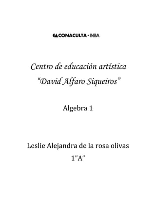 1329690-471170<br />Centro de educación artística<br />“David Alfaro Siqueiros”<br />Algebra 1<br />Leslie Alejandra de la rosa olivas<br />1”A”<br />1. Introducción<br />¿Qué es algebra? <br />Es la parte de la matemática que analiza la relación entre números y variables para construir modelos matemáticos y realizar operaciones mediante el uso de símbolos que representan números o elementos no especificados.<br />Usos del algebra<br /> El algebra tiene muchos usos, tanto profesionales, por ejemplo pueden ser los problemas de movimiento acelerado, ya que siempre se usan ecuaciones cuadráticas, tanto como en la vida diaria, un ejemplo de esto podría ser cuando en tantos % y en cocina para una receta.<br />Permite la formulación general de leyes de aritmética (como a + b = b + a), y esto es el primer paso para una exploración sistemática de las propiedades de los números reales. <br />-  Permite referirse a números quot;
desconocidosquot;
, formular ecuaciones y el estudio de cómo resolverlas. <br />-  Permite la formulación de relaciones funcionales.<br />-  Por ejemplo, es muy usada para la resolución de problemas relacionados con la geometría. <br />Termino algebraico<br />Es la manera mediante la cual se representan el producto y/o división de una o más variables (factor literal) y un coeficiente o factor numérico.. El termino algebraico  cuenta con  Signo, puede ser positivo (+), o negativo (-), coeficiente, variable y, en algunos casos, exponente.<br />Ejemplo:3x3<br />Coeficiente.- En el producto de dos o más factores, cualquiera de ellos puede llamarse coeficiente de los otros factores.<br />Variable .-Cantidad generalizada.<br />Exponente.-Es el número de veces que se multiplicará la cantidad generalizada o variable, por sí misma. <br />Expresión Algebraica<br />Una expresión algebraica es una combinación de letras, números y signos de operaciones que representan cantidades desconocidas y se denominan variables o incógnitas. Las expresiones algebraicas nos permiten traducir al lenguaje matemático expresiones del lenguaje habitual.<br />Exponentes y Grado<br />El exponente de un número nos dice cuántas veces se usa un termino como factor para multiplicarse por sí mismo. <br />En los términos algebraicos el exponente sirve también para clasificarlos por grados. <br />Por ejemplo:<br />Lineal(exponente mayor 1)<br />Cuadrático(exponente mayor 2)<br />Cubico(exponente mayor 3)<br />4, 5,6 …<br />2. operaciones algebraicas<br />a) Suma<br />Aplicación de suma algebraica<br />X+32x+6¿Cuál es el perímetro del siguiente rectángulo?<br />(2x+6)+(X+3)+ (2x+6)+(x+3)= 6x+18<br />Resolver<br />5a2-2a3  +a+4a+3a2+5a3-2a+7+3a-2a3+5=  <br />a3+8a2+6a+12  Polinomio cubico<br />34x2-43x+2+(16x-52 x2+78 )=<br />-74x2-2118x+238  Trinomio cuadrático<br />4y-5z+3+4z-y+2+3y-2z-1=<br />6y−3z+4 Trinomios lineales<br />12m2+35m-47+38m-54+53m-310m2=  <br />15m2+317120m-5128 Trinomio Cuadrático<br />2pq-3p2q+4pq2+pq-5pq2-7p2q+4pq2+3pq-p2q=<br />-11p2q+3pq2+6pq Trinomio cubico<br />b) Resta<br />1. Aplicación de resta algebraica<br />X+2Un pintor pinta un cuarto que mide 2x+5 por lado y le piden que ponga cenefa en el medio de la pared pero una pared esta tapada por un mueble que mide  x+2¿ cuanta cenefa necesitara, si no pondrá donde el mueble tapa?<br />8x+20-x+2=7x+18<br />2x+5<br />2. Resolver<br />a)5m+4n-7-8n-7+4m-3n+5--6m+4n-3=<br />15m-11n+8 Trinomio lineal<br />b)4m4-3m3+6m2+5m-4-6m3-8m2-3m+1=.<br />4m4-9m3+14m2+8m-5 Polinomio 4ª<br />c)6x5+3x2-7x+2-10x5+6x3-5x2-2x+4=<br />-4x5-6x3+8x2-5x-2   Polinomio  5º<br />d)-xy4+7y3+xy2+-2xy4+5y-2--6y3+xy2+5=<br />-3xy4-y3+5y-7 polinomio 5ª<br />e)16x+38y-5-83y-54+32x+29=<br />53x-5524y-12736 Trinomio lineal<br />3. ejemplo<br />12x2+410x+3--35x+1217-13x2=<br />56x2+x+3917 Trinomio cuadrático<br />c) Multiplicación<br />1. ley de signos en la multiplicación<br />Signos iguales dan positivo y contrarios dan negativo<br />(-)(+)= -<br />(+)(-)=-<br />(+)(+)=+<br />(-)(-)=+<br />2. explica la propiedad distributiva de la multiplicación (usa un ejemplo).<br />La multiplicación tiene lo que se llama propiedad distributiva con la suma. <br />La propiedad distributiva de la multiplicación sobre la suma es aquella por la que la suma de dos o más sumandos, multiplicada por un número, es igual a la suma del producto de cada sumando con el número. Por ejemplo:<br />Esta propiedad, particularizada para la suma y el producto, se puede generalizar a cualquier otro par de operaciones aritméticas, obteniendo de esta forma la definición de la propiedad distributiva.<br />indica la ley de los exponentes en la multiplicación, división, radical, potencia.<br /> Multiplicación: Los exponentes se suman<br />División: los exponentes se restan<br />Radical: Todo Expresión Radical se puede expresar como un Exponente Fraccionario<br />Potencia: Cuando tenemos un Termino elevado a mas de una Potencia, las Potencias se Multiplican.<br />explicación gráfica de los pasos de la multiplicación algebraica.<br />Los coeficientes se multiplican aplicando la ley de los signos<br />(2a3+6a2-4a)5a2-7a=<br />2x5= 10<br />10a5<br />Los exponentes de las mismas literales se suman<br /> Se simplifica sumando términos semejantes<br />10a5-14a4+30a4-42a3-20a3+28a2<br />-14a4+30a4=16a4<br />Se ordena y clasifica<br />(2a3+6a2-4a)5a2-7a=<br />10a5+16a4-62a3+28a2 polinomio 5<br />5. resuelve<br />a)2x2-x-32x2-5x-2=<br />4x4-12x3-5x2+17x+6 Polinomio 4<br />b)3x-14x2-2x-1=<br />12x3-10x2-x+1 Trinomio cubico<br />c)43a2-54a-1225a+32=<br />815a3+32a2-8340a-34 Polinomio cubico<br />d)9xy-4x2y2xy2+6x2y2=<br />-24x4y3+46x3y3+18x2y3 Trinomio 7<br />e)5m21-3m324m    4-3-2m5=<br />20m   4-1-10m  211-12m  12-1+6m  317 <br />f)25z2-13z+4937z2-72z-3=<br />635z4-162105z3+2971890z2-59z-129 Polinomio 4<br />g)3y-52y+4=<br />6y2+2y-20 Trinomio cuadrático<br />h)3x2-x+75x+2=<br />15x3+x2+33x+14 Trinomio cubico<br />i)4ab+3b6a2b-2ab2=<br />24a3b2-8a2b3+18a2b2-6ab3 Polinomio 5<br />2x-46. un terreno rectangular mide 2x-4 metros de largo y 5x+3 metros de ancho ¿Cuál es el modelo matemático que expresa su área? <br />    5x+3<br />2x-45x+3=<br />10x2-14x-12<br />7. en una tienda se compran tres deferentes artículos A, B y c. A cuesta 3x por unidad y se compran 5 unidades, B cuesta 4x+2 por unidad y se compraron 3 unidades y C cuesta 3/4x por unidad y se compraron 7 unidades ¿Cuál es el modelo matemático del costo total de la compra?<br />(5)(3x)+(3)(4x+2)+(7)(3/4x)= 27+21/4<br />