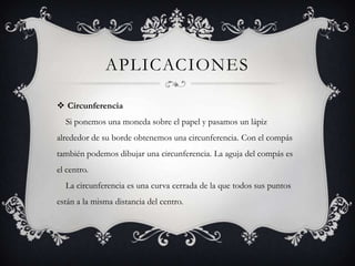 APLICACIONES

 Circunferencia
  Si ponemos una moneda sobre el papel y pasamos un lápiz
alrededor de su borde obtenemos una circunferencia. Con el compás
también podemos dibujar una circunferencia. La aguja del compás es
el centro.
  La circunferencia es una curva cerrada de la que todos sus puntos
están a la misma distancia del centro.
 