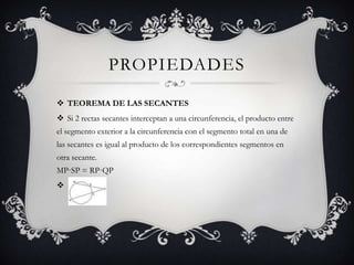 PROPIEDADES

 TEOREMA DE LAS SECANTES
 Si 2 rectas secantes interceptan a una circunferencia, el producto entre
el segmento exterior a la circunferencia con el segmento total en una de
las secantes es igual al producto de los correspondientes segmentos en
otra secante.
MP·SP = RP·QP

 
