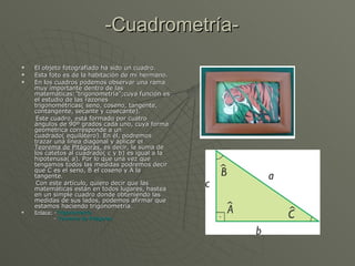 -Cuadrometría- El objeto fotografiado ha sido un cuadro. Esta foto es de la habitación de mi hermano. En los cuadros podemos observar una rama muy importante dentro de las matemáticas:”trigonometría”;cuya función es el estudio de las razones trigonométricas( seno, coseno, tangente, contangente, secante y cosecante). Este cuadro, está formado por cuatro ángulos de 90º grados cada uno, cuya forma geométrica corresponde a un cuadrado( equilátero). En él, podremos trazar una línea diagonal y aplicar el  Teorema de Pitágoras,  es decir, la suma de los catetos al cuadrado( c y b) es igual a la hipotenusa( a). Por lo que una vez que tengamos todos las medidas podremos decir que C es el seno, B el coseno y A la tangente. Con este artículo, quiero decir que las matemáticas están en todos lugares, hastea en un simple cuadro donde obteniendo las medidas de sus lados, podemos afirmar que estamos haciendo trigonometría .  Enlace:  - Trigonometría -  Teorema de Pitágoras.  