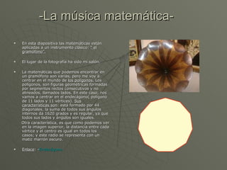-La música matemática- En esta diapositiva las matemáticas están aplicadas a un instrumento clásico:  “ el gramófono”. El lugar de la fotografía ha sido mi salón. La matemáticas que podemos encontrar en un gramófono son varias, pero me voy a centrar en el mundo de  los polígonos.  Los polígonos, son figuras geométricas formadas por segmentos rectos consecutivos y no alineados, llamados lados. En este caso, nos vamos a centrar en el endecágono( polígono de 11 lados y 11 vértices).  Sus características son : está formado por 44 diagonales, la suma de todos sus ángulos internos da 1620 grados y es regular, ya que todos sus lados y ángulos son iguales. Otra característica, es que como podemos ver en la imagen superior, la distancia entre cada vértice y el centro es igual en todos los casos; y este radio se representa con un matiz marrón oscuro. Enlace : - Endecágono. 