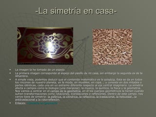 -La simetría en casa- La imagen la he tomado de un espejo. La primera imagen corresponde al espejo del pasillo de mi casa, sin embargo la segunda es de la Alhambra. A simple vista, podemos deducir que el contenido matemático es la  simetría.  Esta se da en todos los rincones de nuestro planeta, en la moda, en muebles, en ropa…; y consiste en dos mitades o partes idénticas, cada una en un extremo diferente respecto al eje central imaginario. La simetría afecta a campos como la biología (una mariposa), la música, la química, la física y la geometría. Nos vamos a centrar en el  campo de la geometría , en él los cuerpos geométricos la tienen cuando sufren transformaciones como rotaciones, translaciones o reflexiones. Dentro de este campo, hay varios tipos de simetría:  la esférica, la cilíndrica, la reflectiva, la traslacional, la helicoidal , la antitraslacional y la rotorreflexión. Enlaces:   -Simetría en geometría . 