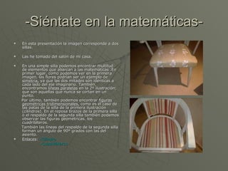 -Siéntate en la matemáticas- En esta presentación la imagen corresponde a dos sillas. Las he tomado del salón de mi casa. En una simple silla podemos encontrar multitud de elementos que abarcan a las matemáticas .En primer lugar, como podemos ver en la primera imagen, las flores podrían ser un ejemplo de  simetría,  ya que las dos mitades son idénticas a cada lado del eje imaginario. También, encontramos  líneas paralelas  en la 2º ilustración; que son aquellas que nunca se cortan en un punto.  Por último, también podemos encontrar  figuras geométricas tridimensionales,  como es el caso de las patas de la silla de la primera ilustración (cilindros). En el reposa brazos de la primera silla o el respaldo de la segunda silla también podemos observar las figuras geométricas, los cuadriláteros. También las líneas del respaldo de la segunda silla forman un ángulo de 90º grados con las del asiento. Enlaces :  -Cilindro -Cuadriláteros 