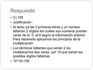 Respuesta
 C) 100
 Justificación :
 Al tener ya las 3 primeras letras y un número
faltarían 2 dígitos los cuales sus números pueden
variar de el 0 al 9 según la información anterior .
Para resolverlo aplicamos los principios de la
multiplicación
 Los términos faltantes que serian 2 los
multiplicamos dos veces por 10 que serian los
posibles dígitos faltantes
 10*10=100
 