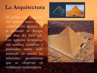 La Arquitectura
El primer uso conocido
del número áureo en la
construcción aparece en
la pirámide de Keops,
que data del 2600 a.C.
Los egipcios levantaban
sus tumbas, mastabas y
pirámides sobre todo
teniendo en cuenta las
relaciones geométricas
que se observan en
volúmenes matemáticos.
 