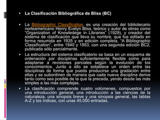   La Clasificación Bibliográfica de Bliss (BC)

 La Bibliographic Classification, es una creación del bibliotecario
  norteamericano Henry Evelyn Bliss, teórico y autor de obras como
  “Organization of Knowledege in Libraries” (1929), y creador del
  sistema de clasificación que lleva su nombre, que fue editado en
  forma resumida en 1935 y en edición completa, “A Bibliographic
  Classification”, entre 1940 y 1953, con una segunda edición BC2,
  publicada sólo parcialmente.
 La estructura del sistema clasificatorio se basa en un esquema de
  ordenación por disciplinas suficientemente flexible como para
  adaptarse a revisiones parciales según la evolución de los
  conocimientos. Junto a ello se establece un orden entre las
  disciplinas de forma que pueda producirse una gradación entre
  ellas y se subordinen de manera que cada nueva disciplina derive
  tanto como sea posible de la que la preceda, yendo desde las más
  simples a las más complejas.
 La clasificación comprende cuatro volúmenes, compuestos por
  una introducción general, una introducción a las ciencias de la
  naturaleza, una sinopsis breve y una sinopsis general, las tablas
  A-Z y los índices, con unas 45.000 entradas.
 