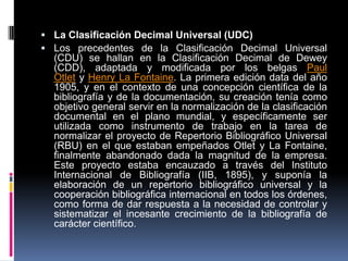  La Clasificación Decimal Universal (UDC)
 Los precedentes de la Clasificación Decimal Universal
  (CDU) se hallan en la Clasificación Decimal de Dewey
  (CDD), adaptada y modificada por los belgas Paul
  Otlet y Henry La Fontaine. La primera edición data del año
  1905, y en el contexto de una concepción científica de la
  bibliografía y de la documentación, su creación tenía como
  objetivo general servir en la normalización de la clasificación
  documental en el plano mundial, y específicamente ser
  utilizada como instrumento de trabajo en la tarea de
  normalizar el proyecto de Repertorio Bibliográfico Universal
  (RBU) en el que estaban empeñados Otlet y La Fontaine,
  finalmente abandonado dada la magnitud de la empresa.
  Este proyecto estaba encauzado a través del Instituto
  Internacional de Bibliografía (IIB, 1895), y suponía la
  elaboración de un repertorio bibliográfico universal y la
  cooperación bibliográfica internacional en todos los órdenes,
  como forma de dar respuesta a la necesidad de controlar y
  sistematizar el incesante crecimiento de la bibliografía de
  carácter científico.
 