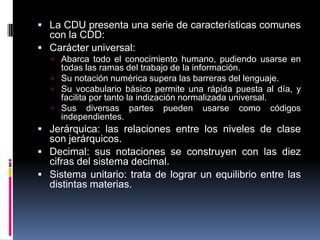  La CDU presenta una serie de características comunes
  con la CDD:
 Carácter universal:
    Abarca todo el conocimiento humano, pudiendo usarse en
     todas las ramas del trabajo de la información.
    Su notación numérica supera las barreras del lenguaje.
    Su vocabulario básico permite una rápida puesta al día, y
     facilita por tanto la indización normalizada universal.
    Sus diversas partes pueden usarse como códigos
     independientes.
 Jerárquica: las relaciones entre los niveles de clase
  son jerárquicos.
 Decimal: sus notaciones se construyen con las diez
  cifras del sistema decimal.
 Sistema unitario: trata de lograr un equilibrio entre las
  distintas materias.
 