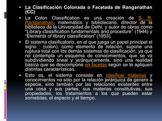  La Clasificación Colonada o Facetada de Ranganathan
  (CC)
 La Colon Classification es una creación de S. R.
  Ranganathan, matemático y bibliotecario, director de la
  biblioteca de la Universidad de Delhi, y autor de obras como
  “Library classification fundamentals and procedure” (1944) y
  “Elements of library classification” (1953).
 El sistema clasificatorio, en el que juega un papel principal el
  signo : (colon), como elemento de relación, supone una
  ruptura total con los demás sistemas de clasificación, ya que
  no contempla un esquema de conocimientos, que se va
  subdividiendo lineal y jerárquicamente, sino una realidad
  básica que se descompone en facetas según se le apliquen
  distintas características.
 Esto es, el sistema consiste en clasificar materias y
  conocimientos no sólo por la relación jerárquica de genero a
  especie, sino también por las relaciones existentes entre
  una cosa y sus partes, sus materias constitutivas, sus
  propiedades, los tratamientos a los que pueden estar
  sometidas, el espacio y el tiempo.
 