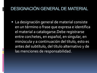 DESIGNACIÓN GENERAL DE MATERIAL


 La designación general de material consiste
  en un término o frase que expresa e identifica
  el material a catalogarse.Debe registrarse
  entre corchetes, en español, en singular, en
  minúscula y a continuación del título, esto es
  antes del subtítulo, del título alternativo y de
  las menciones de responsabilidad.
 