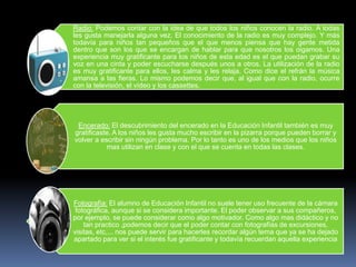 Radio: Podemos contar con la idea de que todos los niños conocen la radio. A todas
les gusta manejarla alguna vez. El conocimiento de la radio es muy complejo. Y más
todavía para niños tan pequeños que el que menos piensa que hay gente metida
dentro que son los que se encargan de hablar para que nosotros los oigamos. Una
experiencia muy gratificante para los niños de esta edad es el que puedan grabar su
voz en una cinta y poder escucharse después unos a otros. La utilización de la radio
es muy gratificante para ellos, les calma y les relaja. Como dice el refrán la música
amansa a las fieras. Lo mismo podemos decir que, al igual que con la radio, ocurre
con la televisión, el vídeo y los cassettes.




 Encerado: El descubrimiento del encerado en la Educación Infantil también es muy
gratificaste. A los niños les gusta mucho escribir en la pizarra porque pueden borrar y
volver a escribir sin ningún problema. Por lo tanto es uno de los medios que los niños
           mas utilizan en clase y con el que se cuenta en todas las clases.




Fotografía: El alumno de Educación Infantil no suele tener uso frecuente de la cámara
 fotográfica, aunque si se considera importante. El poder observar a sus compañeros,
por ejemplo, se puede considerar como algo motivador. Como algo mas didáctico y no
    tan practico ,podemos decir que el poder contar con fotografías de excursiones,
visitas, etc,... nos puede servir para hacerles recordar algún tema que ya se ha dejado
apartado para ver si el interés fue gratificante y todavía recuerdan aquella experiencia
 