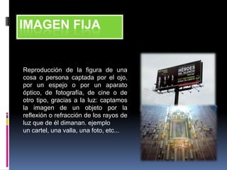 IMAGEN FIJA


Reproducción de la figura de una
cosa o persona captada por el ojo,
por un espejo o por un aparato
óptico, de fotografía, de cine o de
otro tipo, gracias a la luz: captamos
la imagen de un objeto por la
reflexión o refracción de los rayos de
luz que de él dimanan. ejemplo
un cartel, una valla, una foto, etc...
 