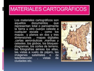 MATERIALES CARTOGRÁFICOS
 Los materiales cartográficos son
 aquellos      documentos       que
 representan total o parcialmente
 la tierra u otro cuerpo celeste a
 cualquier escala , como los
 mapas y planos en dos y tres
 dimensiones , mapas digitales
 ,cartas aeronáuticas ,marinas y
 celestes ,los globos, los bloques-
 diagramas, los cortes de terreno,
 las fotografías aéreas los atlas,
 las vistas a vuelo de pájaro, las
 imágenes satelitales o de
 teledetección     ,   vistas    de
 ciudades etc.
 