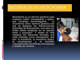 MATERIALES EN MICROFORMA
 Microforma es un término genérico para
 cualquier medio, transparente u opaco,
 que contenga microimágenes.          La
 microforma como "término genérico con
 que se designan las reproducciones
 reducidas de documentos, que para ser
 leídas deben ampliarse en un aparato
 lector o proyector". Y añade en nota
 marginal los diferentes formatos que
 cabe entender como microformas, que
 son: la microficha, la microficha opaca,
 el microimpreso y el microfilm
 ,micropelículas,microfichas,microopacas
 y tarjetas de ventana.
 