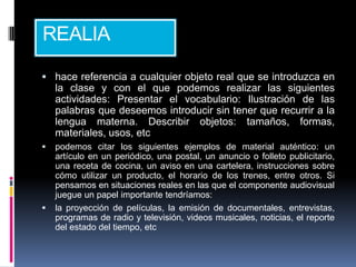 REALIA

 hace referencia a cualquier objeto real que se introduzca en
    la clase y con el que podemos realizar las siguientes
    actividades: Presentar el vocabulario: Ilustración de las
    palabras que deseemos introducir sin tener que recurrir a la
    lengua materna. Describir objetos: tamaños, formas,
    materiales, usos, etc
   podemos citar los siguientes ejemplos de material auténtico: un
    artículo en un periódico, una postal, un anuncio o folleto publicitario,
    una receta de cocina, un aviso en una cartelera, instrucciones sobre
    cómo utilizar un producto, el horario de los trenes, entre otros. Si
    pensamos en situaciones reales en las que el componente audiovisual
    juegue un papel importante tendríamos:
   la proyección de películas, la emisión de documentales, entrevistas,
    programas de radio y televisión, videos musicales, noticias, el reporte
    del estado del tiempo, etc
 