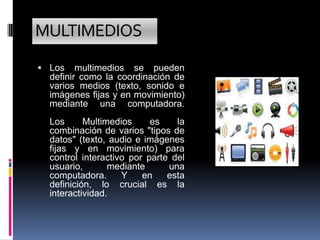 MULTIMEDIOS
 Los    multimedios se pueden
  definir como la coordinación de
  varios medios (texto, sonido e
  imágenes fijas y en movimiento)
  mediante una computadora.
  Los      Multimedios     es    la
  combinación de varios "tipos de
  datos" (texto, audio e imágenes
  fijas y en movimiento) para
  control interactivo por parte del
  usuario,       mediante      una
  computadora.      Y    en    esta
  definición, lo crucial es la
  interactividad.
 
