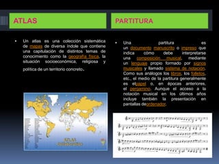 ATLAS                                           PARTITURA

   Un atlas es una colección sistemática          Una                partitura               es
    de mapas de diversa índole que contiene         un documento manuscrito o impreso que
    una capitulación de distintos temas de          indica     cómo      debe       interpretarse
    conocimiento como la geografía física, la       una composición musical, mediante
    situación socioeconómica, religiosa y           un lenguaje propio formado por signos
    política de un territorio concreto   .          musicales y llamado sistema de notación.
                                                    Como sus análogos los libros, los folletos,
                                                    etc., el medio de la partitura generalmente
                                                    es elpapel o, en épocas anteriores,
                                                    el pergamino. Aunque el acceso a la
                                                    notación musical en los últimos años
                                                    incluye también la presentación en
                                                    pantallas deordenador.
 