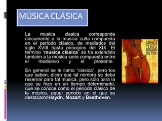 MÚSICA CLÁSICA
 La     musica     clasica    corresponde
 únicamente a la musica culta compuesta
 en el período clásico, de mediados del
 siglo XVIII hasta principios del XIX. El
 término “musica clasica” se ha extendido
 también a la música seria compuesta entre
 el    medioevo      y     el   presente.
 En general se le llama “clasica”, pero los
 que saben, dicen que tal nombre se debe
 reservar para tal musica, pero sólo para la
 que se hizo en un tiempo determinado,
 que se conoce como el período clásico de
 la música, aquel periodo en el que se
 destacaronHaydn, Mozart y Beethoven.
 