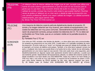 TELESYNC   Un telesync tiene la misma calidad de imagen que el cam, excepto que utiliza una
           fuente de audio externa (generalmente un jack de audio en las butacas para la
(TS)       gente que no oye bien). Una conexión directa del audio no asegura una gran
           calidad de sonido, porque hay mucho ruido externo que puede interferir. Muchas
           veces se graba un telesync en un cine vacío o desde la sala de proyección con
           una cámara profesional, dando una mayor calidad de imagen. La calidad aumenta
           drásticamente, pero sigue siendo mala.
           Ej: Shrek The Third TS XViD-maVen avi


TELECINE   Una maquina de telecine copia la película digitalmente desde el proyector. El
           sonido y la imagen deberían ser muy buenos, pero debido al equipamiento y los
(TC)       costes los telecines son muy poco comunes. Generalmente la película tendrá su
           razón de proporción correcta, porque existen los telecines de 4:3. TC no debe ser
           confundido con Time Code, que es un contador visible en la pantalla durante la
           película.
           Ej: Fantastic Four 2 TC avi
SCREENER   Una cinta pre VHS, enviada a las tiendas de alquiler, y a otros sitios para usos promocionales.
           Un screener se proporciona en una cinta VHS, y suele estar a 4:3 (pantalla completa) de razón
(SCR)      de proporción. El punto malo es un "aviso" (un mensaje que pasa por debajo de la pantalla, con
           el copyright y el numero de teléfono anti-copias). También, si la cinta tiene cualquier número de
           serie, o cualquier otra marca que puede llevar a la fuente de la cinta, habrán de ser eliminadas,
           generalmente con una marca negra en esa sección. Esto solo suele durar unos segundos, pero
           desafortunadamente en algunas copias esto aparecerá durante toda la película, y puede que
           sea bastante grande. Dependiendo del equipamiento utilizado, la calidad del screener puede ser
           desde excelente si se hace desde una cinta MAESTRA, hasta muy mala si se hace desde un
           VHS muy viejo y una cinta en muy mal estado. La mayoría de los screeners se pasan a VCD,
           pero unos pocos intentos de SVCD también se han visto, algunos mejores que otros.
           Ej: 28 Weeks Later (A Perfect VHS SCREENER RIP By HARVEY @ 472mb)
 