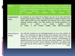 TVRip             Episodios de TV, programas, series, y hasta alguna que otra película. La
                  calidad de esto si bien es bastante buena, nunca se iguala a la obtenidad por
                  un dvd-rip. Generalmente se hace en formatos que luego puedan ser
                  pasados           facilmente         a        SVCD           o         VCD.
                  Ej:      Canadian        Idol     S05E08       TVRiP       XviD-RL        avi


WORKPRINT         Un workprint es una copia de la película que aún no ha sido terminada.
                  Pueden faltar escenas, música, y la calidad puede ir desde excelente a muy
(WP)              mala. Algunos WPs son muy diferentes del producto final y otros pueden
                  contener escenas extras. Los WPs pueden ser buenas adiciones a la
                  colección      y      tienen       una       buena       calidad      final.
                  Ej:   Hostel   2   WP      PUKKA 350MB          H264     MP4-CK-crikeym8




Asian Silvers /   Son películas sacadas por los bootleggers(copias de muy mala calidad) del
                  este, y son compradas por algunos grupos para sacarlas como propias. Los
PDVD              Silvers son muy baratos y fácil de conseguir en muchos países, y es fácil
                  sacarla, por lo que hay tanta scene por el momento, principalmente de
                  pequeños grupos que no duran mas que unas pocas releases. Los PDVDs
                  son lo mismo pero en DVD. Tienen subtítulos removibles, y la calidad suele
                  ser mejor que los silvers. Estos son ripeados como un DVD normal, pero
                  sacados                            como                             VCD.
 