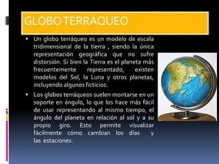 GLOBO TERRAQUEO
 Un globo terráqueo es un modelo de escala
  tridimensional de la tierra , siendo la única
  representación geográfica que no sufre
  distorsión. Si bien la Tierra es el planeta más
  frecuentemente        representado,      existen
  modelos del Sol, la Luna y otros planetas,
  incluyendo algunos ficticios.
 Los globos terráqueos suelen montarse en un
  soporte en ángulo, lo que los hace más fácil
  de usar representando al mismo tiempo, el
  ángulo del planeta en relación al sol y a su
  propio giro. Esto permite visualizar
  fácilmente cómo cambian los días           y
  las estaciones.
 