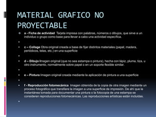 MATERIAL GRAFICO NO
PROYECTABLE
   a - Ficha de actividad Tarjeta impresa con palabras, números o dibujos, que sirve a un
    individuo o grupo como base para llevar a cabo una actividad específica.

   c – Collage Obra original creada a base de fijar distintos materiales (papel, madera,
    periódicos, telas, etc.) en una superficie

   d – Dibujo Imagen original (que no sea estampa o pintura), hecha con lápiz, pluma, tiza, u
    otro instrumento, normalmente sobre papel o en un soporte flexible similar.

   e – Pintura Imagen original creada mediante la aplicación de pintura a una superficie

   f - Reproducción fotomecánica Imagen obtenida de la copia de otra imagen mediante un
    proceso fotográfico que transfiere la imagen a una superficie de impresión. De ahí que la
    instantánea tomada para documentar una pintura o la fotocopia de una estampa se
    consideren reproducciones fotomecánicas. Las reproducciones artísticas están incluidas.

 