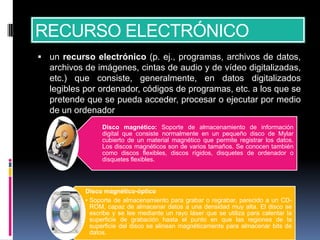 RECURSO ELECTRÓNICO
 un recurso electrónico (p. ej., programas, archivos de datos,
  archivos de imágenes, cintas de audio y de vídeo digitalizadas,
  etc.) que consiste, generalmente, en datos digitalizados
  legibles por ordenador, códigos de programas, etc. a los que se
  pretende que se pueda acceder, procesar o ejecutar por medio
  de un ordenador
                Disco magnético: Soporte de almacenamiento de información
                digital que consiste normalmente en un pequeño disco de Mylar
                cubierto de un material magnético que permite registrar los datos.
                Los discos magnéticos son de varios tamaños. Se conocen también
                como discos flexibles, discos rígidos, disquetes de ordenador o
                disquetes flexibles.




           Disco magnético-óptico
           • Soporte de almacenamiento para grabar o regrabar, parecido a un CD-
             ROM, capaz de almacenar datos a una densidad muy alta. El disco se
             escribe y se lee mediante un rayo láser que se utiliza para calentar la
             superficie de grabación hasta el punto en que las regiones de la
             superficie del disco se alinean magnéticamente para almacenar bits de
             datos.
 