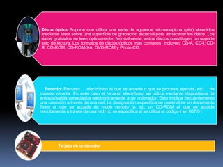 Disco óptico:Soporte que utiliza una serie de agujeros microscópicos (pits) obtenidos
mediante láser sobre una superficie de grabación especial para almacenar los datos. Los
datos grabados se leen ópticamente. Normalmente, estos discos constituyen un soporte
solo de lectura. Los formatos de discos ópticos más comunes incluyen: CD-A, CD-I, CD-
R, CD-ROM, CD-ROM-XA, DVD-ROM y Photo CD.




   Remoto: Recurso     electrónico al que se accede o que se procesa, ejecuta, etc. de
manera remota. En este caso el recurso electrónico se utiliza mediante dispositivos de
entrada/salida conectados electrónicamente a un ordenador. Esto implica frecuentemente
una conexión a través de una red. La designación específica de material de un documento
físico al que se accede de modo remoto (p. ej., un CD-ROM al que se accede
remotamente a través de una red) no se especifica si se utiliza el código r en 007/01.




         Tarjeta de ordenador
 