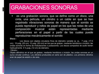 GRABACIONES SONORAS
        es una grabación sonora, que se define como un disco, una
        cinta, una película, un cilindro o un cable en que se han
        registrado vibraciones sonoras de manera que el sonido se
        pueda reproducir y rollos de papel en los que las notas de una
        composición     musical    están    representadas     mediante
        perforaciones en el papel a partir de las cuales puede
        reproducirse mecánicamente el sonido
Disco :
            Los discos son objetos circulares finos de diámetro variable (p. ej., 7 pulg. (17,5
cm), 10 pulg. (25 cm), 12 pulg. (30 cm)) en los que se graban, mediante hendidura o incisión, las
ondas sonoras en forma de modulaciones o pulsaciones. Los discos compactos de audio tienen
habitualmente 4 ¾ pulg. (12 cm) de diámetro.
 Cilindro :
Objeto cilíndrico en el que se graban, mediante hendidura o incisión, las ondas sonoras en un
surco circular continuo. Los cilindros producidos en serie son de plástico. Los primeros cilindros
eran de papel de estaño o de cera.
.
 