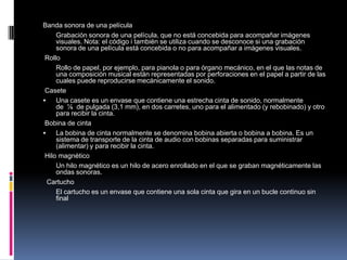 Banda sonora de una película
     Grabación sonora de una película, que no está concebida para acompañar imágenes
     visuales. Nota: el código i también se utiliza cuando se desconoce si una grabación
     sonora de una película está concebida o no para acompañar a imágenes visuales.
 Rollo
     Rollo de papel, por ejemplo, para pianola o para órgano mecánico, en el que las notas de
     una composición musical están representadas por perforaciones en el papel a partir de las
     cuales puede reproducirse mecánicamente el sonido.
 Casete
    Una casete es un envase que contiene una estrecha cinta de sonido, normalmente
     de ⅛ de pulgada (3,1 mm), en dos carretes, uno para el alimentado (y rebobinado) y otro
     para recibir la cinta.
 Bobina de cinta
    La bobina de cinta normalmente se denomina bobina abierta o bobina a bobina. Es un
     sistema de transporte de la cinta de audio con bobinas separadas para suministrar
     (alimentar) y para recibir la cinta.
 Hilo magnético
     Un hilo magnético es un hilo de acero enrollado en el que se graban magnéticamente las
     ondas sonoras.
  Cartucho
     El cartucho es un envase que contiene una sola cinta que gira en un bucle continuo sin
     final
 
