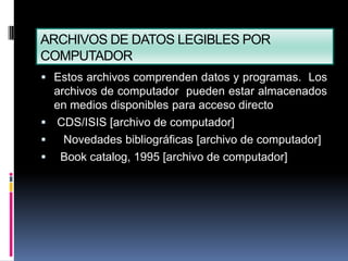ARCHIVOS DE DATOS LEGIBLES POR
COMPUTADOR
 Estos archivos comprenden datos y programas. Los
  archivos de computador pueden estar almacenados
  en medios disponibles para acceso directo
 CDS/ISIS [archivo de computador]
   Novedades bibliográficas [archivo de computador]
 Book catalog, 1995 [archivo de computador]
 