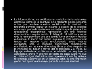  La información no se codificaba en símbolos de la naturaleza
  abstracta, como es la escritura, sino mediante signos similares
  a los que perciben nuestros sentidos en la realidad. La
  fotografía permitía captar un instante o escena de la realidad
  con mayor grado de realismo o isomorfismo que la pintura. Las
  grabaciones discográficas reproducían con una fidelidad
  desconocida cualquier sonido. El telégrafo, el teléfono y sobre
  todo la radio permitían que ese sonido fuera enviado y recibido
  a distancia. El medio que desde un punto de vista sociocultural
  tendrá un impacto cuasi revolucionario sobre nuestra
  civilización será el lenguaje audiovisual primeramente
  manifestado en las salas cinematográficas y años después en
  la intimidad del hogar a través del al televisión y el video. El
  leguaje audiovisual, a diferencia del alfabético no requiere un
  aprendizaje previo y extenso por parte de cada sujeto ya que
  no utiliza códigos abstractos, sino representaciones figurativas.
  El lenguaje audiovisual es un lenguaje total, es una expresión
  global que aglutina a la mayor parte de nuestros sentidos
 