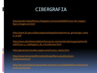CIBERGRAFIA
http://poulet-digitalfactory.blogspot.com/2009/08/definicion-de-imagen-
fija-e-imagen-en.html


http://www.bn.gov.ar/descargas/catalogadores/ponencia_gorostiaga_mate
o_re.pdf

http://www.elprofesionaldelainformacion.com/contenidos/1995/septiembr
e/definicin_y_catalogacin_de_microformas.html

http://generosmusicales.supaw.com/musica_clasica.htm

http://www.bne.es/es/Micrositios/Guias/Marc21/00X/007/007-
grabacionsonora/

http://recursosdidacticosgrupodos.wetpaint.com/page/Medios+audiovisual
es+en+la+historia
 