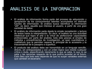 ANALISIS DE LA INFORMACION
   El análisis de información forma parte del proceso de adquisición y
    apropiación de los conocimientos latentes acumulados en distintas
    fuentes de información. El análisis busca identificar la información
    “útil'', es decir, aquella que interesa al usuario, a partir de una gran
    cantidad de datos.
   El análisis de información parte desde la simple recopilación y lectura
    de textos hasta la interpretación. Es decir, el análisis es una actividad
    intelectual que logra el arte o la virtud de perfeccionar capacidades
    profesionales por parte del analista; todo esto gracias al empleo de
    métodos y procedimientos de investigación, ya sean cuantitativos o
    cualitativos que le permiten separar lo principal de lo accesorio y lo
    trascendental de lo pasajero o superfluo.
   El producto del análisis debe ser transmitido en un lenguaje sencillo,
    directo, sin ambigüedades y con un orden lógico que resista cualquier
    crítica o duda, especificando claramente lo que se sabe, lo que no se
    sabe y las opciones respecto de lo que podría suceder en el futuro.
    Está claro que todo esto depende de que no surjan variables externas
    que cambien el escenario.
 