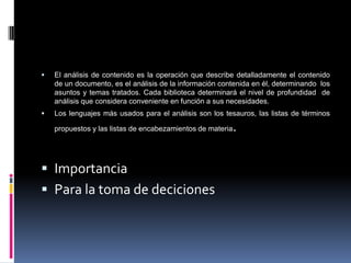    El análisis de contenido es la operación que describe detalladamente el contenido
    de un documento, es el análisis de la información contenida en él, determinando los
    asuntos y temas tratados. Cada biblioteca determinará el nivel de profundidad de
    análisis que considera conveniente en función a sus necesidades.
   Los lenguajes más usados para el análisis son los tesauros, las listas de términos

    propuestos y las listas de encabezamientos de materia   .

 Importancia
 Para la toma de deciciones
 