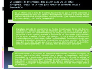 un análisis de información debe poseer cada una de estas
categorías, unidas en un todo para formar un documento único e
irrebatible

    En un informe para la toma de decisiones, lo primordial es que el analista recomiende el
    mejor momento para tomar esta decisión, debe imprimirle valor desde el punto de vista de
    descifrar elementos que a simple vista no son aprehensibles y por supuesto ofrecer ventajas
    en cuanto al menor costo posible de la ejecución




     El producto obtenido del procesamiento de fuentes de información, de las más diversas
     características, contiene dos tipos de elementos: por una parte, la evolución de la
     capacidad analítica para obtener lo esencial y por otra parte, la asociación única de datos y
     hechos que pueden explicar y sostener la veracidad de las conclusiones y proposiciones
     que se envían al decisor. Es este "valor agregado" lo que le otorga al documento o
     producto elaborado un determinado nivel de confidencialidad y de suma importancia, pues
     representa la puesta en evidencia de circunstancias que otros no perciben y por lo tanto
     surge por sí, un valor de uso que otros no disponen; convirtiéndolo en un documento
     estratégico para el desarrollo de los objetivos y metas de la institución beneficiaria.




    Un informacionista o infonomista en inteligencia debe conocer y dominar un conjunto de
    acervos y prácticas de varias disciplinas para la gestión del conocimiento, entre otras:
    metodología de la investigación, organización de la información, técnicas de arbitraje de
    informes científico-técnicos, gestión de bases de datos, gestión de información, estadística
    exploratoria y confirmatoria (con aplicación de software estadísticos), economía de la
    información, investigación de operaciones, análisis de citas, modelos informétricos, análisis
    de información
 