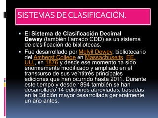 SISTEMAS DE CLASIFICACIÓN.

 El Sistema de Clasificación Decimal
  Dewey (también llamado CDD) es un sistema
  de clasificación de bibliotecas.
 Fue desarrollado por Melvil Dewey, bibliotecario
  del Amherst College en Massachusetts, EE.
  UU., en 1876 y desde ese momento ha sido
  enormemente modificado y ampliado en el
  transcurso de sus veintitrés principales
  ediciones que han ocurrido hasta 2011. Durante
  este tiempo y desde 1894 también se han
  desarrollado 14 ediciones abreviadas, basadas
  en la Edición mayor desarrollada generalmente
  un año antes.
 