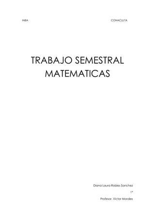 INBA                                                                                                                   CONACULTA<br />TRABAJO SEMESTRAL MATEMATICAS<br />Diana Laura Robles Sanchez<br />1ª<br />Profesor. Victor Morales <br />Índice<br />Suma resta y multiplicacion algebraica.<br />División y productos notables.<br />Ecuaciones lineales y factorización.<br />Ecuaciones cuadráticas y graficas.<br />Objetivos generales<br />Este trabajo sirve para mostrar al público en general los conocimientos obtenidos de los alumnos del CEDART DAS en la materia de matemáticas del primer semestre.<br />Suma resta y multiplicación algebraica<br />Introducción<br />Algebra<br />Es una palabra de origen árabe, algiabr, utilizada para nombrar el estudio de las operaciones y propiedades de magnitudes representadas por símbolos, generalmente letras. El álgebra se define como la parte de las ciencias matemáticas que se ocupa del estudio de la cantidad como concepto global. <br />Usos:<br />En la vida cotidiana se usa para  calcular costos, intereses, ganancias, representar cantidades, etc.<br />Termino algebraico: consta de las siguientes partes:<br />Signo. Puede ser positivo (+), o negativo (-).<br />Coeficiente. En el producto de dos o más factores, cualquiera de ellos puede llamarse coeficiente de los otros factores<br />Expresión algebraica: es una combinación de letras, números y signos de operaciones. Las letras suelen representar cantidades desconocidas y se denominan variables o incógnitas. Las expresiones algebraicas nos permiten traducir al lenguaje matemático expresiones del lenguaje habitual.<br />Exponentes: El exponente de un número nos dice cuántas veces se usa el número en una multiplicación.<br />En este ejemplo: 82 = 8 × 8 = 64<br />En palabras: 82 se puede leer quot;
8 a la segunda potenciaquot;
, quot;
8 a la potencia 2quot;
 o simplemente quot;
8 al cuadradoquot;
<br />Grado: el grado en la matemática nombra:<br />El grado de un polinomio<br />El grado de una extensión<br />El grado en la teoría de grafos<br />Ejemplos de suma<br />Trinomio cubico:<br />5a2-2a3+4a+3a2 +5a2- 2a+7+ 3a-2a2+ 5=-1a2+8a2+12<br />Trinomio cuadrático:<br />34x2- 43x+2+ 16x- 52x2+ 78= -74 x2 -76x+238<br />Monomio lineal:<br />4y-5 z+3+ 4z-y+2+ 3y-2z-1=-4<br />Trinomio cubico:<br />12m2+35m- 47+53m- 310m2= -15 m2+3415 m-47                                 <br />                                                                       <br />Binomio cubico:<br /> 2 pq-3p2q+4pq2+ pq-5pq2- 7p2q 4pq2 + 3pq- p2q= -9p2q+6pq  <br />Problema de suma:<br />Se quiere calcular el perímetro de un triangulo escaleno, la altura de dicho triangulo es 12x + 5y, el lado es 10x +2y y la base es 9y- 3x ¿Cuál es el perímetro de la base?<br />12x+5y+ 10x+2y+ 9y-3x=-19x+16y <br />Resta<br />Monomio cuadrático:<br /> 5m+4m-7- 8n-7+ 4m-3n+5- -6m+4n-3= -3n-4<br />Polinomio de 4to grado:<br />4m4- 3m3+ 6m2+ 5m-4-  6m3- 8m2- 3m+1= 4m4+9m3+14m2+8m+5 <br />Polinomio de 5to. Grado:<br /> 6x5+ 3x2- 7x+2- 10x5+6x3-5x2- 2x+4= -4x5+ 8x2-5x-2-6x2 <br />Polinomio de 4to. Grado<br />-xy2-7y3+ xy2+ -2xy2+ 5y-2- -6y3+ xy2+5=3xy4-y3-5y+5<br />Trinomio lineal:<br /> 16x+ 38y-5- 83y- 54 + 32x+ 29=53x- 5524y-12736  <br /> <br />Trinomio cuadrático: <br /> 12x2+ 35y3- 56x2y- 34x2- 510y3+ 89 x2y= -14x2+ 1110y3+3118x2y<br />Problema de resta<br />Se le quiere restar a un lado de un terreno cuadrilátero la medida de dos  de sus lados, al lado 20x +5y -2 se le quiere restar el lado 15x + 2y mas el lado 8x + 5 -2y ¿Cuánto quedaría del lado al que se le restaron dichos lados? <br />20x+5y-2-10x+2y+8x+5-2y0-2x-y+7  <br />                                                                                                                                                                                                                                                                                                                                                            Multiplicación<br />Propiedad distributiva de la multiplicación:<br />La propiedad distributiva establece que multiplicar una suma por un número da el mismo resultado que multiplicar cada sumando por el número y después sumar todos los productos.<br />Ejemplo: 4 × (2 + 3) = 4 × 2 + 4 × 3<br />Ley de exponentes en la multiplicación:<br />Para multiplicar dos o más potencias de la misma base se suman los exponentes y se eleva la base común a la suma de los exponentes. Por ejemplo:<br />5x25x5= 25x7<br />Pasos de la multiplicación:<br />-los coeficientes se multiplican aplicando la ley de signos  <br />- los exponentes de las mismas literales se suman<br />- se aplica la ley distributiva<br />- se simplifica sumando términos semejantes<br />- ordenar y clasificar<br />-7048552070<br />Ejemplos de multiplicación:<br />Polinomio cubico:<br />2x2-x-32x2-5x-2= -8x2+7x2+17x+5<br />Polinomio cubico:<br />3x-14x2-2x-1= 12x3+10x2-5x<br />Polinomio cuadrático:<br />43a2-54a- 1225a+ 32=85 a2-52+ 8340a-34<br />Polinomio de 7mo. Grado<br />9xy-x2y2xy+6x2y2=-24x4y3+54x3y3-8x3y2+18x2y2<br />----------------<br />5m12-3m23 4xy-24-2m5= 20m3/4- 10m11/2-3xy-17/12+6m17/3<br /> Polinomio de 4to. Grado<br />25z2-13z+ 4937x2-712z-3= 635z4- 730z3+311180z2+3427 z-43<br />Trinomio cuadrático:<br />3y-52y+4= 6y2-2y-20<br />Binomio cuadrático:<br />3x2-x+75x+2=15x3-x2-33x+14<br />Polinomio de 5to. Grado<br />4ab+3b6a2b-2ab2= 28a3b2-8a2b3+18a282-6ab2<br />Problemas <br />Un terreno rectangular mide 2x – 4 metros de largo y 5x + 3 metros de ancho ¿Cuál es el modelo matemático que expresa su área<br />2x-45x+3= 10x2+6x-20x-10<br />En una tienda se compran 3 diferentes artículos  A, B Y C. A cuesta 3x por unidad y se compran 5 unidades, B cuesta 4x + 2 por unidad y se compraron 3 unidades y C cuesta ¾ x por unidad y se compraron 7 unidades ¿Cuál es el modelo matemático del costo total de la compra)<br />3x+4x+2+34x(5+3+7)<br />División y productos notables<br />División algebraica: Es la operación que tiene por objeto, dado el producto de dos factores dividendo y uno de los factores divisor encontrar otro factor llamado cociente<br />Partes de la división algebraica:<br />Dividendo2. Divisor3. Cociente4. Resto<br />Division<br />8m9n2-10m7n4-20m5n6+12m3n82m2n3= 4m7m- 5m5n-10m3n3+ 6mn5<br />20x4-5x3-10x2+15x-5x= -4x3+ x3  +2x- 3<br />4a8-10a6-5a42a3= 2a5- 5a3- 5a2<br />2x2y+6xy2-8xy+10x22xy=x+3y-4+5xy<br />3x2+2x+8x+2=3x<br />2x3-4x-22x+2=1x2<br />2a4-a3+7a-37y+3<br />14y2-71y-337y+3<br />Si un espacio rectangular tiene un área de 6x2-19x +15 y la anchura es 3x-5 ¿Cuánto mide la base?<br />6x2-19x+153x-5= <br />Opinión personal<br />Las divisiones pienso que son algo difíciles pero para que las encuentres mas sencillas lo único que puedes hacer es practicarlas bastante para que así les encuentres su facilidad.<br />Productos notables:<br />Se llama productos notables a ciertas expresiones algebraicas que se encuentran frecuentemente y que es preciso saber factorizarlas a simple vista; es decir, sin necesidad de hacerlo paso por paso.<br />Reglas de resolución:<br />Binomios a una potencia:<br />(a+b)n  el desarrollo da como resultado n+1 términos. Los binomios a una potencia es la multiplicación de (n) veces un mismo binomio <br />(X+3) (x+3) (x+3) = (x+3)3 <br />Binomio al cuadrado<br />-se obtiene un trinomio al cuadrado perfecto (TCP)<br />-cuadrado del primer termino<br />-doble producto de los dos términos<br />-cuadrado del segundo termino<br />(3x+2)2= 9x2 + 12x +4<br />Binomio al cubo:<br />-cubo del primer termino<br />-triple producto del cuadrado del primero por el segundo<br />-triple producto del cuadrado del segundo por el primero<br />-Cubo del segundo<br />Binomios a potencia superior<br />-el segundo inicia con potencia cero y aumenta hasta la potencia indicada<br />-el primero inicia con la potencia indicada y disminuye a cero<br />Binomios conjugados<br />-cuadrado del primero<br />-(-) menos cuadrado del segundo<br />(2x+3)(2x+5) =4x2+30x+15<br />(x2-1)(x2+1)= x4-1<br />(m+4)(m-2)= m2+2m-8<br />(3a-7)(3a+7)= 9ª2-49<br />(5a+3b)(5a-2b)= 25ª2+5a-9<br />(4x3+3)(4x3-3)= 16x9-9<br />(a2-1)(a2-4)= a4+4ª2+4<br />(3a+4)2= 9a2 +24a+16<br />(2x2-5)2 = 4x4-20x2+25<br />(7m +8n)2= 49m2 +112+64n2<br />(4a+5)3 =36ª3 +240ª2 +300a +125<br />(2ª3-7)3= 8ª9-84ª6+294ª3-343<br />(3x2+2)4=13x22+4(3x2)3(2)1+6(3x2)2(2)2+4(3x2)1+1(3x2)0(2)4<br />(2x2-4)6  = 1 (2x2)(-4)+5 (2x2)4(-4)1+10 (2x2)3(-4)3+10 (2x2)2(-4)3+5 (2x2)(-4)4+ 1(2x2)5(-4)5<br />(4y3+3)6 = 1(4y3)(3) + 6(4y3)5(3)1 + 15(4y3)9(3)2 +20(4y3)3(3)3+ 15(4y3)2(3)4  + 6(4y3)1(3)5+ 1(4y3)0(3)6<br />Opinión personal:<br />Pienso que los productos notables son complicados cuando no sabes su procedimiento pero después, cuando sabes como hacerlas son bastante sencillas e incluso pueden ayudarte en problemas de la vida cotidiana.<br />Ecuaciones lineales y factorización<br />Factorización<br />La factorización es expresar un objeto o número (por ejemplo, un número compuesto, una matriz o un polinomio) como producto de otros objetos más pequeños (factores), (en el caso de números debemos utilizar los números primos) que, al multiplicarlos todos, resulta el objeto original. Por ejemplo, el número 15 se factoriza en números primos 3 × 5; y a²-b² se factoriza como binomio conjugados (a - b) (a + b).<br />No tiene factor común ni es t.c.p <br />En un binomio donde los términos se restan y tienen raíz cuadrada exacta. Sin factor común ni TCP se factoriza a dos binomios con termino común<br />Factorización por agrupación<br />La expresión se divide en dos parejas comunes de al menos cuatro términosLos extremos tienen raíz cuadrada exacta y el término central es el doble del producto de dichas raicesFactor común       Diferencia de               cuadradosFactorización a 2 binomiosTrinomios cuadráticosagrupación<br />Se aplica cuando todos los términos tengan una misma variable y/o sus coeficientes sean múltiplos de un mismo número<br />Resolver:<br />25a2-64b2= (5a-8b2)<br />8m2-14m-15= 4m (2m-5)(-2+5)<br />X2-15x+54= (x-6) (x+9)<br />5x2-13x+6= (5+3) (x+2)<br />27a9-b3=<br />5a2+10a= 5(a2+2a)<br />n2+14n+49= (n-7) (n+7)<br />x2-20x-300=(x-30)(x+10)<br />9x6-1=<br />64x3+125=<br />X2-144=(x-72)2<br />2x2+11x+12x= (2x+3)(x+4)<br />4x2y-12xy2=4(x2y-3xy2)<br />Xw-xw+xz-yz= (w+z) (x-y)<br />X2+14x+45=(x+9) (x+5)<br />6y2-y-2= (2y+1) (3y-2)<br />4m2-42= (2m-7)2<br />X2-x-42=(x-7) (x+6)<br />2m2+3m-35=(m+10)(m-7)<br />Esta unidad me gustó pues se me hizo que los problemas son entretenidos <br />Fracciones algebraicas <br />x2-16x2-8x+16= (x-4)2 x+2+4(x+4+4)<br />4x2-20xx2-4x-5=x2(-10x)x(-2x+5)<br />3a-9b6a-18x<br />x2-6x+9x2-7x+12*x2+6x+53x2+2x-1=x4-36x+45x4-14x+24<br />7x+21x2-16y2*x2-5xy+4y24x2+11x-3<br />x2-3x-10x2-25*2x+106x+12= 26<br />x-42x+8*4x+8x2-16=4(x+2)2<br />3x-15x+3/12x+184x+12=3x-546(2x+3)<br />4x2-9x+3y/2x-32x+6y= 2 <br />x2-14x-15x2-4x-45/x2-12x-45x2-6x-27=(x-1)x+5(x-15)<br />a-3a2-3a+2- aa2-4a+3=<br />mm2-1+3mm+1=<br />2aa2-a-6-4a2-7a+12=2a(4)a+2(a-4)<br />2m2-11m+30-1m2-36+1m2-25=<br />xx2-5x-14+2x-7=<br />¿Qué es una fracción compleja?<br /> Es cualquier forma fraccionaria que tenga fracciones en el numerador o el denominador. Con frecuencia es necesario representar una fracción compleja en la forma de fracción simple<br />Pienso que la unidad de fracciones algebraicas fue algo trabajosa pero aun así sencilla y que nos puede ayudar en actividades de la vida diaria.<br />Ecuaciones lineales:<br />Consiste en encontrar los valores desconocidos de las variables x1, x2 y x3 que satisfacen las tres ecuaciones.<br />El problema de los sistemas lineales de ecuaciones es uno de los más antiguos de la matemática y tiene una infinidad de aplicaciones, como en procesamiento digital de señales, análisis estructural, estimación, predicción y más generalmente en programación lineal así como en la aproximación de problemas no lineales de análisis numérico.<br />Sustitución<br />El método de sustitución consiste en despejar en una de las ecuaciones cualquier incógnita, preferiblemente la que tenga menor coeficiente, para, a continuación, sustituirla en otra ecuación por su valor.<br />Igualación<br />El método de igualación se puede entender como un caso particular del método de sustitución en el que se despeja la misma incógnita en dos ecuaciones y a continuación se igualan entre sí la parte derecha de ambas ecuaciones.<br />Reducción<br />Este método suele emplearse mayoritariamente en los sistemas lineales, siendo pocos los casos en que se utiliza para resolver sistemas no lineales. El procedimiento, diseñado para sistemas con dos ecuaciones e incógnitas, consiste en transformar una de las ecuaciones (generalmente, mediante productos), de manera que obtengamos dos ecuaciones en la que una misma incógnita aparezca con el mismo coeficiente y distinto signo.<br />Regla de Cramer<br />La regla de Cramer es un teorema en álgebra lineal, que da la solución de un sistema lineal de ecuaciones en términos de determinantes. <br />4(2x-3) + 5(x-1)= 7(x+2) – (3x+4)     r= 1/9<br />5x-34+ 2x3= x+12= 3034<br />3(4x+3) + 2x-3(2-x) = 2+3(x+4) + 5x – 2       r= 17/10<br />        <br />  5x -1       X=0.2-0.02<br />-1/2 x + 2                X=4<br />(-1,-2)<br />(-16,12)<br />-3y=4     x= 55<br />x-4y=7       y= 105<br />4a+b=6    a=2017<br />3a+5b=10     b=7217<br />m-n=3     m=217<br />3m+4n=9    n= 7<br />5p+2q=-3   p=624<br />2p-q=3        q=2124<br />X+2y=8          x= 161<br />3x+5y=12      y=121<br />3m+2n=7        m=3117<br />m-5n=-2           n=1317<br />2h-i=-5             h=2211<br />3h-4i=-2           i=1111<br />Dos automóviles viajan por la misma carretera, uno se encuentra delante del otro. El que va adelante viaja a 60km/h, mientras que el otro lo hace a 70 km/h. ¿Cuánto tiempo tardará el segundo automóvil en rebasar al primero?<br />R= <br />Una joyería vende su mercancía 50% más cara que su costo. Si vende un anillo de diamantes en $1500, ¿qué precio pagó al proveedor?<br />R= 750<br />Se vendieron boletos para una obra de teatro escolar a $4 para adultos y $1.50 niños. Si se vendieron 1,000 boletos recaudando $3,500. ¿Cuántos boletos de cada tipo se vendieron?<br />R= boletos adulto: -2000/2.5   boletos niño: -500/2.5<br />Si se mezcla una aleación que tiene 30% de Ag con otra que contiene 55% del mismo metal para obtener 800 kg de aleación al 40% ¿qué cantidad de cada una debe emplearse?<br />R= aleación 30%: -43960/25       aleación 55%= 23960/25<br />Ecuaciones cuadráticas<br />Ecuaciones cuadráticas:<br />Es un tipo de ecuación particular en la cual la variable o incógnita está elevada al cuadrado, es decir, es de segundo grado. Un ejemplo sería: 2X2 - 3X = 9. En este tipo de ecuación no es posible despejar fácilmente la X, por lo tanto se requiere un procedimiento general para hallar las soluciones.<br />Numero imaginario:<br />Un número imaginario es un número cuyo cuadrado es negativo. <br />Numero real:<br />Son aquellos que poseen una expresión decimal e incluyen tanto a los números racionales (como: 31, 37/22, 25,4) como a los números irracionales, que no se pueden expresar de manera fraccionaria y tienen infinitas cifras decimales no periódicas<br />7x2+2x=0 x1=0  x2=-3<br />4x2-16=0 x1=2   x2=-2<br />a2-3a+2=0  a1= 3.5  a2=2.5<br />9m2+2m-5=0 m1=2.75  m2=1.24<br />X2-3x=0 x1=0  x2=3<br />5x2+10=0 x1=1.41  x2=-1.41<br />7y2-3y+10=0<br />2t2+t+1=0 t1=.4114   t2=1.6614<br />8x2-7x=0 x1=0   x2=-78<br />a2-25=0 a1= 5  a2= -5<br />Graficas:<br />Y=X2-1<br />X2+5x+6<br />-x2-4<br />Conclusiones<br />El primer semestre los alumnos en la clase de matemáticas del bachillerato CEDART DAS aprendimos sobre todo algebra desde operaciones simples hasta problemas completos para formular la operación y realizarla. También aprendimos a hacer graficas de operaciones algebraicas tanto a mano como con un programa especial de computadora.<br />