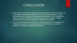 CONCLUSION
 El germanio es un elemento químico de la tabla periódica, ubicado en el grupo 14.
Es un sólido a temperatura ambiente y es un material semiconductor. Se usa
principalmente en la fabricación de dispositivos electrónicos, como transistores,
diodos y sensores. También se utiliza en la producción de vidrios y cristales
especiales, así como en la producción de ópticas de alta calidad.
 Los compuestos de germanio se usan en muchas aplicaciones industriales. Sin
embargo, el germanio y sus compuestos pueden ser tóxicos si se inhalan o
ingieren en cantidades suficientemente grandes.
 