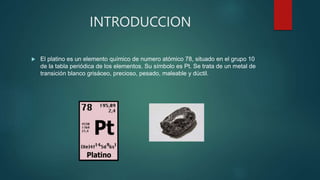 INTRODUCCION
 El platino es un elemento químico de numero atómico 78, situado en el grupo 10
de la tabla periódica de los elementos. Su símbolo es Pt. Se trata de un metal de
transición blanco grisáceo, precioso, pesado, maleable y dúctil.
 