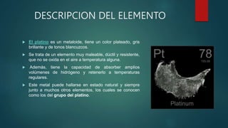 DESCRIPCION DEL ELEMENTO
 El platino es un metaloide, tiene un color plateado, gris
brillante y de tonos blancuzcos.
 Se trata de un elemento muy maleable, dúctil y resistente,
que no se oxida en el aire a temperatura alguna.
 Además, tiene la capacidad de absorber amplios
volúmenes de hidrógeno y retenerlo a temperaturas
regulares.
 Este metal puede hallarse en estado natural y siempre
junto a muchos otros elementos, los cuales se conocen
como los del grupo del platino.
 