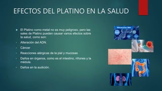 EFECTOS DEL PLATINO EN LA SALUD
 El Platino como metal no es muy peligroso, pero las
sales de Platino pueden causar varios efectos sobre
la salud, como son:
• Alteración del ADN.
• Cáncer
• Reacciones alérgicas de la piel y mucosas
• Daños en órganos, como es el intestino, riñones y la
médula.
• Daños en la audición.
 