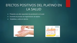 EFECTOS POSITIVOS DEL PLATINO EN
LA SALUD
 Presenta una alta capacidad de penetración en la piel.
 Aumenta el proceso de regeneración de tejidos.
 Estabiliza y calma la dermis.
 
