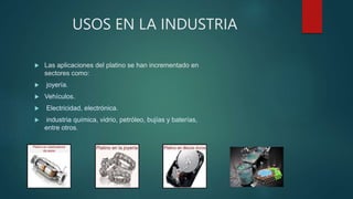 USOS EN LA INDUSTRIA
 Las aplicaciones del platino se han incrementado en
sectores como:
 joyería.
 Vehículos.
 Electricidad, electrónica.
 industria química, vidrio, petróleo, bujías y baterías,
entre otros.
 