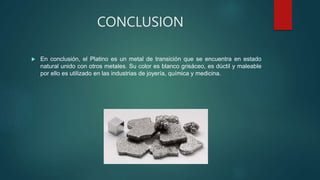 CONCLUSION
 En conclusión, el Platino es un metal de transición que se encuentra en estado
natural unido con otros metales. Su color es blanco grisáceo, es dúctil y maleable
por ello es utilizado en las industrias de joyería, química y medicina.
 