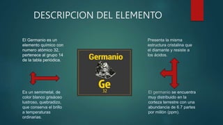 DESCRIPCION DEL ELEMENTO
Es un semimetal, de
color blanco grisáceo
lustroso, quebradizo,
que conserva el brillo
a temperaturas
ordinarias.
Presenta la misma
estructura cristalina que
el diamante y resiste a
los ácidos.
El germanio se encuentra
muy distribuido en la
corteza terrestre con una
abundancia de 6.7 partes
por millón (ppm).
El Germanio es un
elemento químico con
numero atómico 32,
pertenece al grupo 14
de la tabla periódica.
 