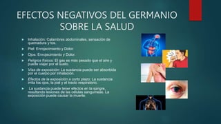 EFECTOS NEGATIVOS DEL GERMANIO
SOBRE LA SALUD
 Inhalación: Calambres abdominales, sensación de
quemadura y tos.
 Piel: Enrojecimiento y Dolor.
 Ojos: Enrojecimiento y Dolor.
 Peligros físicos: El gas es más pesado que el aire y
puede viajar por el suelo.
 Vías de exposición: La sustancia puede ser absorbida
por el cuerpo por inhalación.
 Efectos de la exposición a corto plazo: La sustancia
irrita los ojos, la piel y el tracto respiratorio.
 La sustancia puede tener efectos en la sangre,
resultando lesiones de las células sanguíneas. La
exposición puede causar la muerte.
 