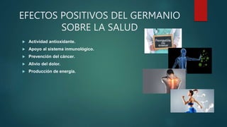 EFECTOS POSITIVOS DEL GERMANIO
SOBRE LA SALUD
 Actividad antioxidante.
 Apoyo al sistema inmunológico.
 Prevención del cáncer.
 Alivio del dolor.
 Producción de energía.
 