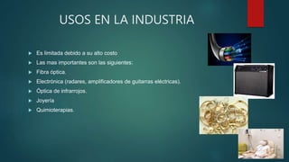 USOS EN LA INDUSTRIA
 Es limitada debido a su alto costo
 Las mas importantes son las siguientes:
 Fibra óptica.
 Electrónica (radares, amplificadores de guitarras eléctricas).
 Óptica de infrarrojos.
 Joyería
 Quimioterapias.
 