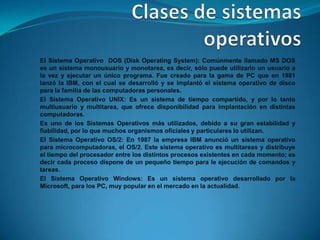 El Sistema Operativo DOS (Disk Operating System): Comúnmente llamado MS DOS
es un sistema monousuario y monotarea, es decir, sólo puede utilizarlo un usuario a
la vez y ejecutar un único programa. Fue creado para la gama de PC que en 1981
lanzó la IBM, con el cual se desarrolló y se implantó el sistema operativo de disco
para la familia de las computadoras personales.
El Sistema Operativo UNIX: Es un sistema de tiempo compartido, y por lo tanto
multiusuario y multitarea, que ofrece disponibilidad para implantación en distintas
computadoras.
Es uno de los Sistemas Operativos más utilizados, debido a su gran estabilidad y
fiabilidad, por lo que muchos organismos oficiales y particulares lo utilizan.
El Sistema Operativo OS/2: En 1987 la empresa IBM anunció un sistema operativo
para microcomputadoras, el OS/2. Este sistema operativo es multitareas y distribuye
el tiempo del procesador entre los distintos procesos existentes en cada momento; es
decir cada proceso dispone de un pequeño tiempo para le ejecución de comandos y
tareas.
El Sistema Operativo Windows: Es un sistema operativo desarrollado por la
Microsoft, para los PC, muy popular en el mercado en la actualidad.
 